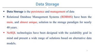 27
 Data Storage is the persistence and management of data
 Relational Database Management Systems (RDBMS) have been the
main, and almost unique, solution to the storage paradigm for nearly
40 years.
 NoSQL technologies have been designed with the scalability goal in
mind and present a wide range of solutions based on alternative data
models.
 