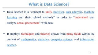 5
 Data science is a "concept to unify statistics, data analysis, machine
learning and their related methods" in order to "understand and
analyze actual phenomena" with data.
 It employs techniques and theories drawn from many fields within the
context of mathematics, statistics, computer science, and information
science.
 