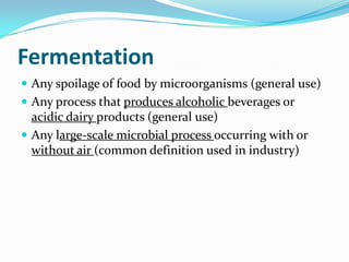 Fermentation
 Any spoilage of food by microorganisms (general use)
 Any process that produces alcoholic beverages or
  acidic dairy products (general use)
 Any large-scale microbial process occurring with or
  without air (common definition used in industry)
 