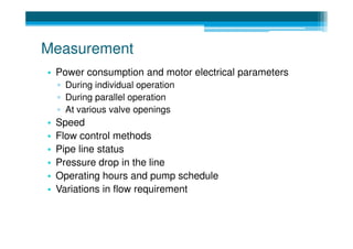 Measurement
• Power consumption and motor electrical parameters
    ▫ During individual operation
    ▫ During parallel operation
    ▫ At various valve openings
•   Speed
•   Flow control methods
•   Pipe line status
•   Pressure drop in the line
•   Operating hours and pump schedule
•   Variations in flow requirement
 
