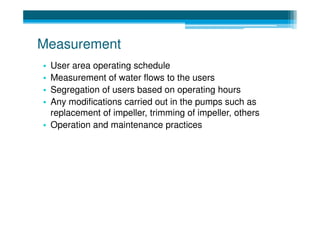 Measurement
• User area operating schedule
• Measurement of water flows to the users
• Segregation of users based on operating hours
• Any modifications carried out in the pumps such as
  replacement of impeller, trimming of impeller, others
• Operation and maintenance practices
 