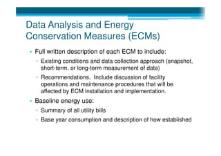 Data Analysis and Energy
Conservation Measures (ECMs)
• Full written description of each ECM to include:
  ▫ Existing conditions and data collection approach (snapshot,
    short-term, or long-term measurement of data)
  ▫ Recommendations. Include discussion of facility
    operations and maintenance procedures that will be
    affected by ECM installation and implementation.
• Baseline energy use:
  ▫ Summary of all utility bills
  ▫ Base year consumption and description of how established
 