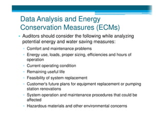 Data Analysis and Energy
Conservation Measures (ECMs)
• Auditors should consider the following while analyzing
  potential energy and water saving measures:
  ▫ Comfort and maintenance problems
  ▫ Energy use, loads, proper sizing, efficiencies and hours of
    operation
  ▫ Current operating condition
  ▫ Remaining useful life
  ▫ Feasibility of system replacement
  ▫ Customer's future plans for equipment replacement or pumping
    station renovations
  ▫ System operation and maintenance procedures that could be
    affected
  ▫ Hazardous materials and other environmental concerns
 