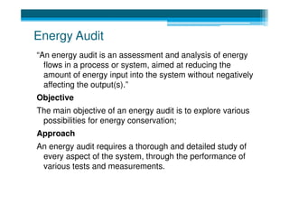 Energy Audit
“An energy audit is an assessment and analysis of energy
  flows in a process or system, aimed at reducing the
  amount of energy input into the system without negatively
  affecting the output(s).”
Objective
The main objective of an energy audit is to explore various
 possibilities for energy conservation;
Approach
An energy audit requires a thorough and detailed study of
 every aspect of the system, through the performance of
 various tests and measurements.
 