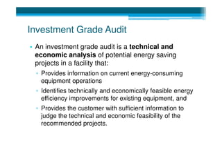 Investment Grade Audit
• An investment grade audit is a technical and
  economic analysis of potential energy saving
  projects in a facility that:
 ▫ Provides information on current energy-consuming
   equipment operations
 ▫ Identifies technically and economically feasible energy
   efficiency improvements for existing equipment, and
 ▫ Provides the customer with sufficient information to
   judge the technical and economic feasibility of the
   recommended projects.
 