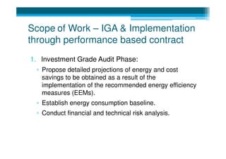 Scope of Work – IGA & Implementation
through performance based contract
1. Investment Grade Audit Phase:
 ▫ Propose detailed projections of energy and cost
   savings to be obtained as a result of the
   implementation of the recommended energy efficiency
   measures (EEMs).
 ▫ Establish energy consumption baseline.
 ▫ Conduct financial and technical risk analysis.
 