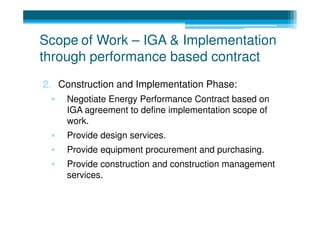 Scope of Work – IGA & Implementation
through performance based contract
2. Construction and Implementation Phase:
 ▫   Negotiate Energy Performance Contract based on
     IGA agreement to define implementation scope of
     work.
 ▫   Provide design services.
 ▫   Provide equipment procurement and purchasing.
 ▫   Provide construction and construction management
     services.
 
