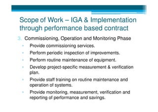 Scope of Work – IGA & Implementation
through performance based contract
3. Commissioning, Operation and Monitoring Phase
 ▫   Provide commissioning services.
 ▫   Perform periodic inspection of improvements.
 ▫   Perform routine maintenance of equipment.
 ▫   Develop project-specific measurement & verification
     plan.
 ▫   Provide staff training on routine maintenance and
     operation of systems.
 ▫   Provide monitoring, measurement, verification and
     reporting of performance and savings.
 