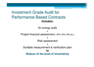 Investment Grade Audit for
Performance Based Contracts
                       Includes:

                   An energy audit
                           +
    Project financial assessment ( NPV, ROI, IRR etc.)
                           +
                   Risk assessment
                           +
      Suitable measurement & verification plan
                          to
        Reduce of the level of Uncertainty
 