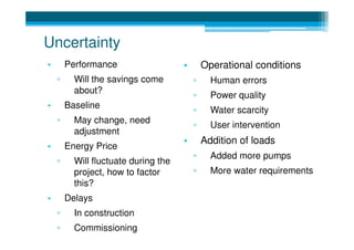 Uncertainty
•       Performance                   •       Operational conditions
    ▫     Will the savings come           ▫     Human errors
          about?
                                          ▫     Power quality
•       Baseline
                                          ▫     Water scarcity
    ▫     May change, need
                                          ▫     User intervention
          adjustment
                                      •       Addition of loads
•       Energy Price
                                          ▫     Added more pumps
    ▫     Will fluctuate during the
          project, how to factor          ▫     More water requirements
          this?
•       Delays
    ▫     In construction
    ▫     Commissioning
 