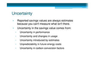 Uncertainty
•       Reported savings values are always estimates
        because you can't measure what isn't there.
•       Uncertainty in the savings value comes from:
    ▫     Uncertainty in performance
    ▫     Uncertainty and changes in usage
    ▫     Uncertainty introduced by estimates
    ▫     Unpredictability in future energy costs
    ▫     Uncertainty in carbon conversion factors
 