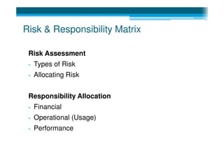 Risk & Responsibility Matrix

 Risk Assessment
 •   Types of Risk
 •   Allocating Risk


 Responsibility Allocation
 •   Financial
 •   Operational (Usage)
 •   Performance
 