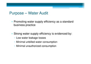 Purpose – Water Audit

 • Promoting water supply efficiency as a standard
   business practice


 • Strong water supply efficiency is evidenced by:
   ▫ Low water leakage losses
   ▫ Minimal unbilled water consumption
   ▫ Minimal unauthorized consumption
 