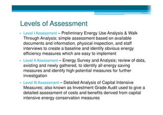 Levels of Assessment
• Level I Assessment – Preliminary Energy Use Analysis & Walk
  Through Analysis; simple assessment based on available
  documents and information, physical inspection, and staff
  interviews to create a baseline and identify obvious energy
  efficiency measures which are easy to implement
• Level II Assessment – Energy Survey and Analysis; review of data,
  existing and newly gathered, to identify all energy saving
  measures and identify high potential measures for further
  investigation
• Level III Assessment – Detailed Analysis of Capital Intensive
  Measures; also known as Investment Grade Audit used to give a
  detailed assessment of costs and benefits derived from capital
  intensive energy conservation measures
 