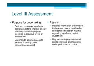 Level III Assessment
• Purpose for undertaking:               • Results:
  ▫ Desire to undertake significant        ▫ Detailed information provided so
    capital projects to improve energy       that owners have a high level of
    efficiency based on projects             confidence in decision making
    identified in previous levels of         regarding significant capital
    assessment                               investment
  ▫ May include gaining access to          ▫ May include implementation of
    external financing under                 capital intensive EE measures
    performance contract.                    under performance contract.
 