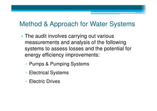 Method & Approach for Water Systems
• The audit involves carrying out various
  measurements and analysis of the following
  systems to assess losses and the potential for
  energy efficiency improvements:
 ▫ Pumps & Pumping Systems
 ▫ Electrical Systems
 ▫ Electric Drives
 