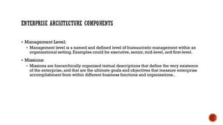  Management Level:
 Management level is a named and defined level of bureaucratic management within an
organizational setting. Examples could be executive, senior, mid-level, and first-level.
 Missions:
 Missions are hierarchically organized textual descriptions that define the very existence
of the enterprise, and that are the ultimate goals and objectives that measure enterprise
accomplishment from within different business functions and organizations..
 
