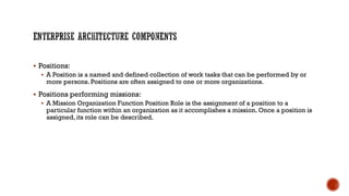  Positions:
 A Position is a named and defined collection of work tasks that can be performed by or
more persons. Positions are often assigned to one or more organizations.
 Positions performing missions:
 A Mission Organization Function Position Role is the assignment of a position to a
particular function within an organization as it accomplishes a mission. Once a position is
assigned, its role can be described.
 