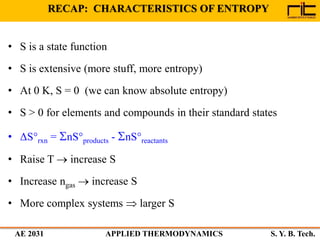 AE 2031 APPLIED THERMODYNAMICS S. Y. B. Tech.
RECAP: CHARACTERISTICS OF ENTROPY
• S is a state function
• S is extensive (more stuff, more entropy)
• At 0 K, S = 0 (we can know absolute entropy)
• S > 0 for elements and compounds in their standard states
• ΔS°rxn = nS°products - nS°reactants
• Raise T  increase S
• Increase ngas  increase S
• More complex systems  larger S
 