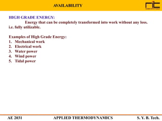 AE 2031 APPLIED THERMODYNAMICS S. Y. B. Tech.
AVAILABILITY
HIGH GRADE ENERGY:
Energy that can be completely transformed into work without any loss.
i.e. fully utilizable.
Examples of High Grade Energy:
1. Mechanical work
2. Electrical work
3. Water power
4. Wind power
5. Tidal power
 