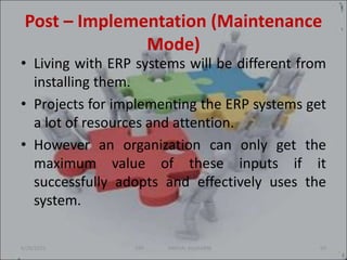 Post – Implementation (Maintenance
Mode)
• Living with ERP systems will be different from
installing them.
• Projects for implementing the ERP systems get
a lot of resources and attention.
• However an organization can only get the
maximum value of these inputs if it
successfully adopts and effectively uses the
system.
6/29/2021 69
ERP SNEHAL KULKARNI
 