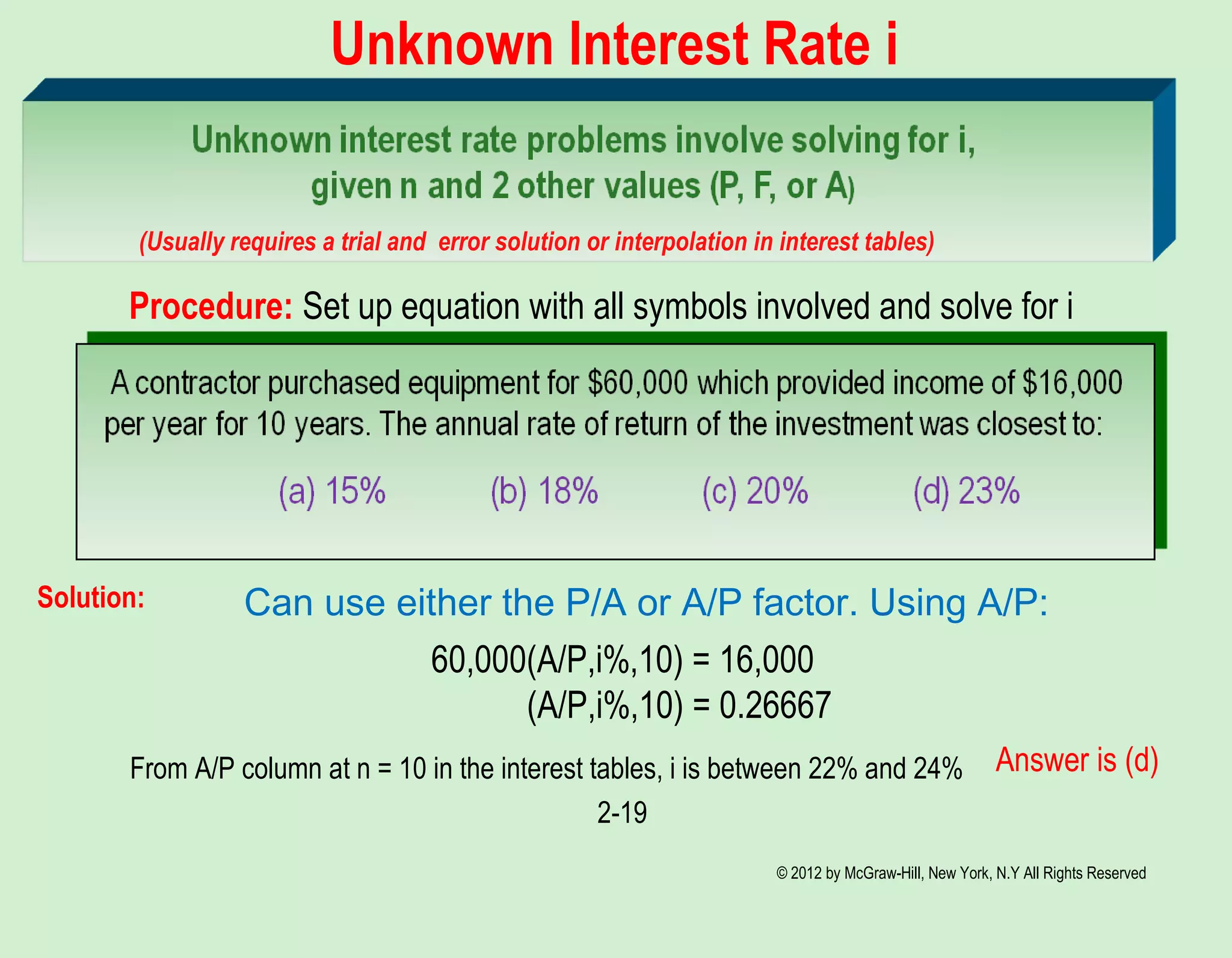 © 2012 by McGraw-Hill, New York, N.Y All Rights Reserved
2-19
Unknown Interest Rate i
(Usually requires a trial and error solution or interpolation in interest tables)
Can use either the P/A or A/P factor. Using A/P:Solution:
60,000(A/P,i%,10) = 16,000
(A/P,i%,10) = 0.26667
From A/P column at n = 10 in the interest tables, i is between 22% and 24% Answer is (d)
Procedure: Set up equation with all symbols involved and solve for i
 