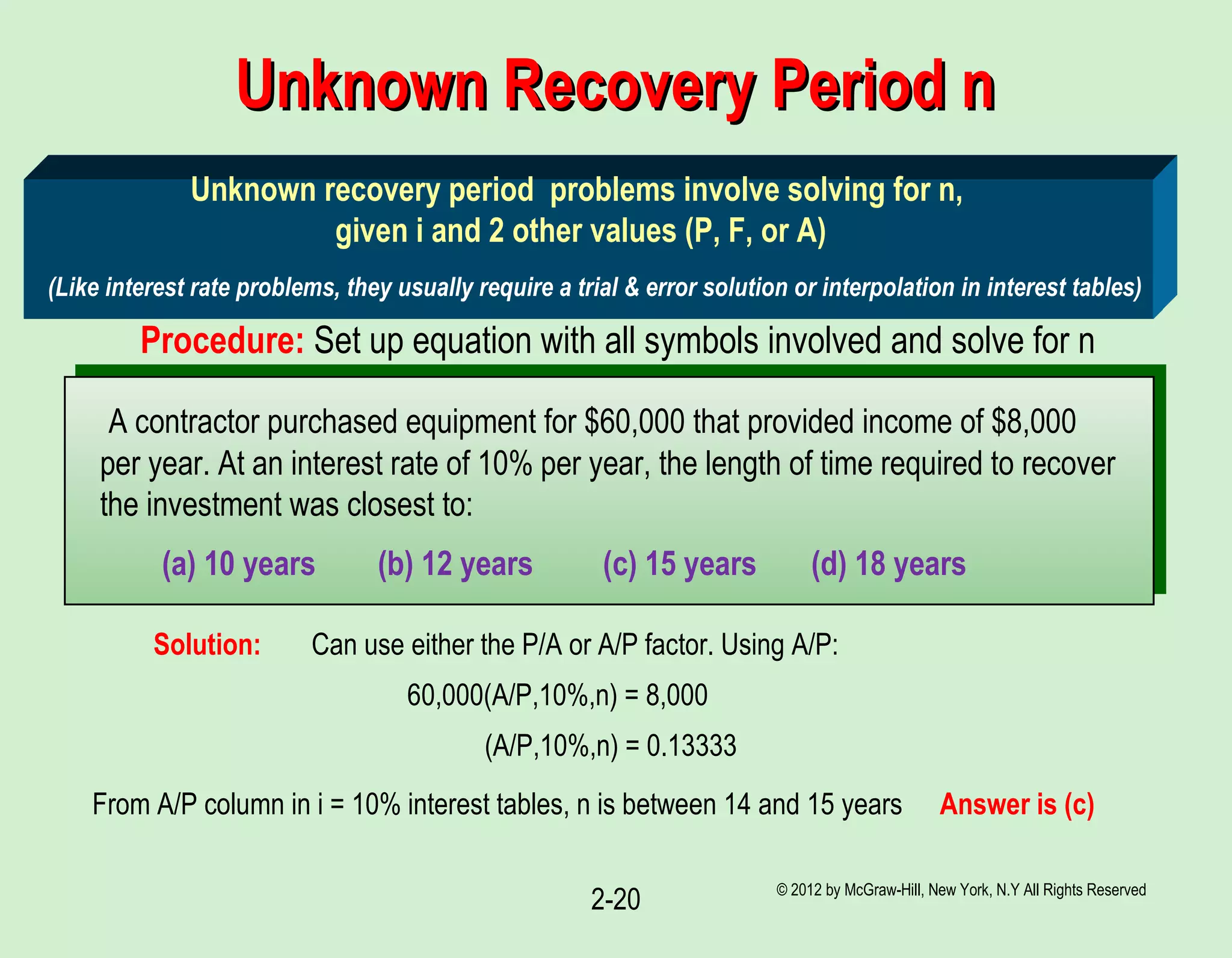 © 2012 by McGraw-Hill, New York, N.Y All Rights Reserved
2-20
Unknown Recovery Period nUnknown Recovery Period n
Unknown recovery period problems involve solving for n,
given i and 2 other values (P, F, or A)
(Like interest rate problems, they usually require a trial & error solution or interpolation in interest tables)
Procedure: Set up equation with all symbols involved and solve for n
A contractor purchased equipment for $60,000 that provided income of $8,000
per year. At an interest rate of 10% per year, the length of time required to recover
the investment was closest to:
(a) 10 years (b) 12 years (c) 15 years (d) 18 years
Can use either the P/A or A/P factor. Using A/P:Solution:
60,000(A/P,10%,n) = 8,000
(A/P,10%,n) = 0.13333
From A/P column in i = 10% interest tables, n is between 14 and 15 years Answer is (c)
 