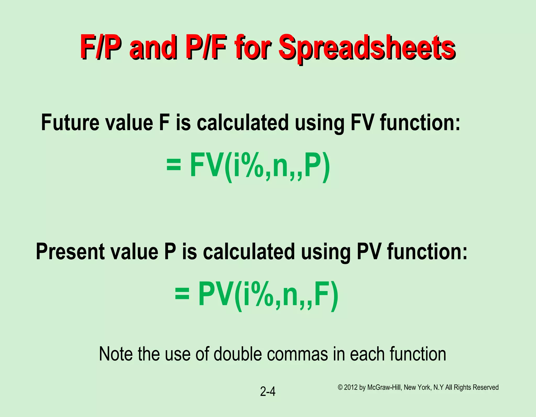 © 2012 by McGraw-Hill, New York, N.Y All Rights Reserved
2-4
F/P and P/F for SpreadsheetsF/P and P/F for Spreadsheets
Future value F is calculated using FV function:
= FV(i%,n,,P)
Present value P is calculated using PV function:
= PV(i%,n,,F)
Note the use of double commas in each function
 