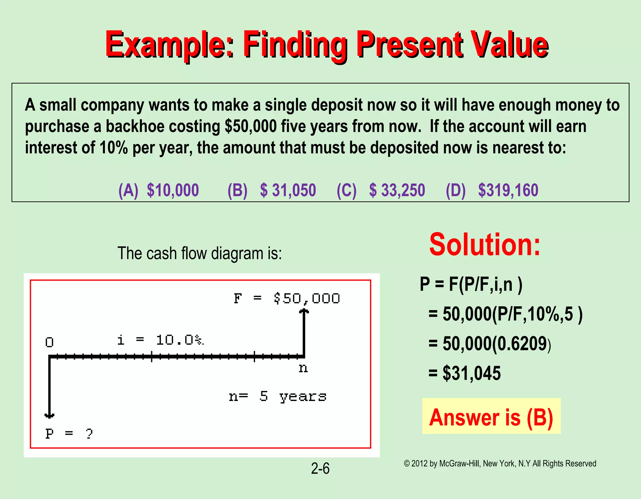 © 2012 by McGraw-Hill, New York, N.Y All Rights Reserved
2-6
Example: Finding Present ValueExample: Finding Present Value
A small company wants to make a single deposit now so it will have enough money to
purchase a backhoe costing $50,000 five years from now. If the account will earn
interest of 10% per year, the amount that must be deposited now is nearest to:
(A) $10,000 (B) $ 31,050 (C) $ 33,250 (D) $319,160
The cash flow diagram is: Solution:
P = F(P/F,i,n )
= 50,000(P/F,10%,5 )
= 50,000(0.6209)
= $31,045
Answer is (B)
 