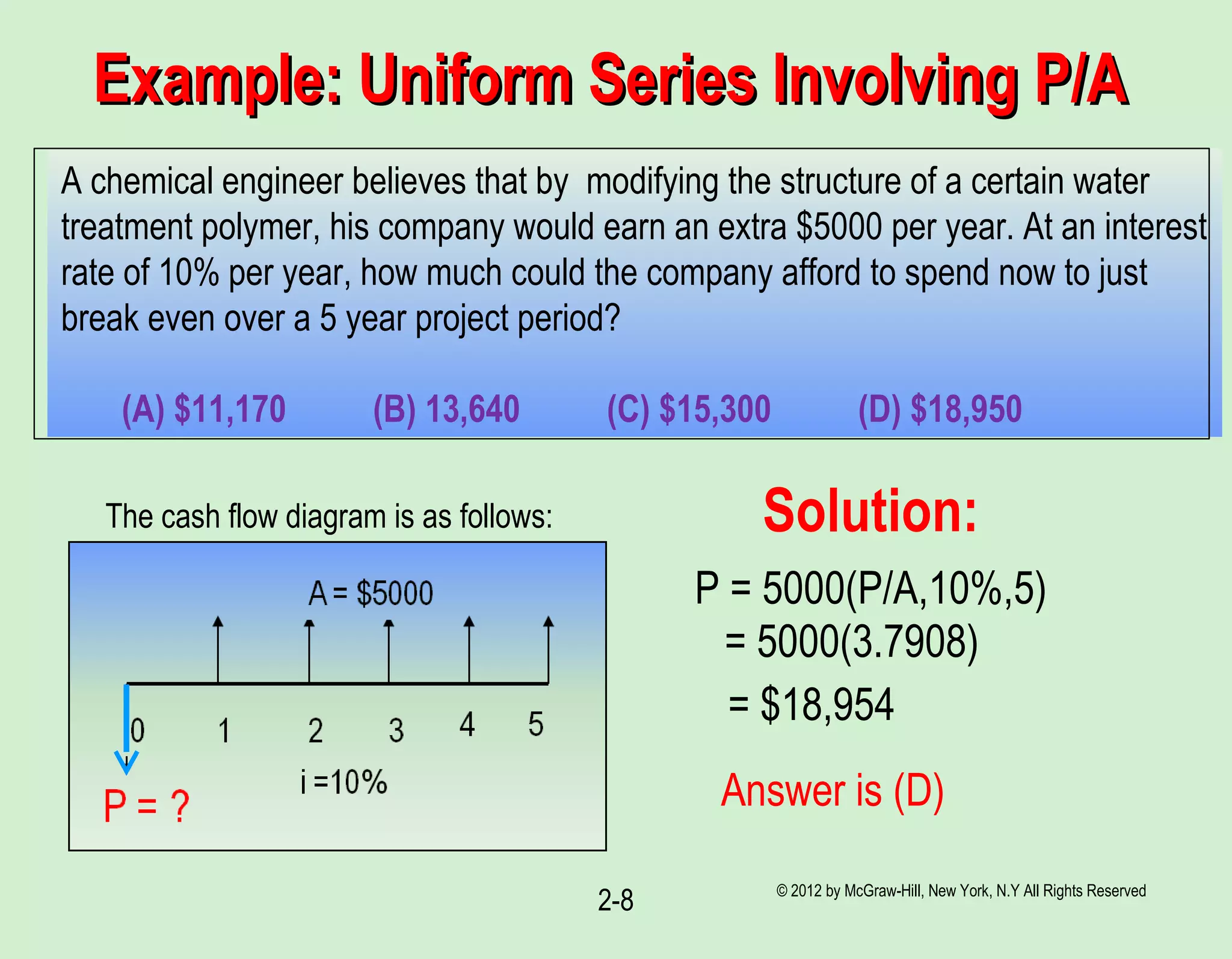 Example: Uniform Series Involving P/AExample: Uniform Series Involving P/A
© 2012 by McGraw-Hill, New York, N.Y All Rights Reserved
2-8
A chemical engineer believes that by modifying the structure of a certain water
treatment polymer, his company would earn an extra $5000 per year. At an interest
rate of 10% per year, how much could the company afford to spend now to just
break even over a 5 year project period?
(A) $11,170 (B) 13,640 (C) $15,300 (D) $18,950
The cash flow diagram is as follows:
P = 5000(P/A,10%,5)
= 5000(3.7908)
= $18,954
Answer is (D)
Solution:
 