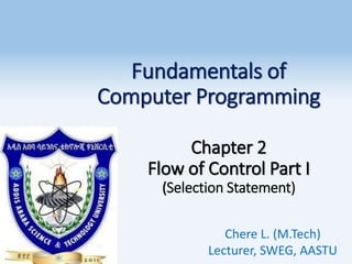 Fundamentals of
Computer Programming
Chapter 2
Flow of Control Part I
(Selection Statement)
Chere L. (M.Tech)
Lecturer, SWEG, AASTU
1
 