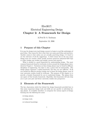 Elec3017:
         Electrical Engineering Design
    Chapter 2: A Framework for Design
                           A/Prof D. S. Taubman
                              September 18, 2006


1     Purpose of this Chapter
It is easy for design texts (and design courses) to begin to read like anthologies of
good ideas. One reason for this is that there are many good ideas and practices.
Another reason is that unless you are actually practicing design, it is hard to
see the relevance of all the suggestions. A third reason lies in the way many
design texts are created, which usually involves numerous industrial ﬁeld trips
to collect design case studies and sample current best practice.
     What is needed is a good framework for understanding design. The most
common framework found in textbooks revolves around the design phases intro-
duced in Chapter 1. Variations on these design phases may be found in diﬀerent
disciplines of engineering, but there is also a great deal of commonality. The
design phases represent a useful framework, but they are not suﬃcient. If all
you needed for eﬀective product design was to know the design phases, most of
your university studies would be irrelevant. The purpose of this chapter is to
provide a broader framework for you to understand design. The phases form
one aspect of this broader framework. Hopefully, this framework will also help
you to put your past and future university studies into perspective.


2     Elements of the Framework
The key observation which lies behind the design framework provided here is
that many important design tools and skills are not speciﬁc to individual de-
sign phases. It is helpful, therefore, to categorize the various aspects of design
learning into the following ﬁve areas:

    • design phases;
    • design tools;
    • technical knowledge;


                                         1
 