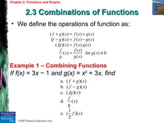 ©2007 Pearson Education Asia
Chapter 2: Functions and Graphs
2.3 Combinations of Functions2.3 Combinations of Functions
Example 1 – Combining Functions
• We define the operations of function as:
( )( ) ( ) ( )
( )( ) ( ) ( )
( )( ) ( ). ( )
( )
( ) for ( ) 0
( )
f g x f x g x
f g x f x g x
fg x f x g x
f f x
x g x
g g x
+ = +
− = −
=
= ≠
If f(x) = 3x − 1 and g(x) = x2
+ 3x, find
a. ( )( )
b. ( )( )
c. ( )( )
d. ( )
g
1
e. ( )( )
2
f g x
f g x
fg x
f
x
f x
+
−
 