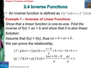 ©2007 Pearson Education Asia
Chapter 2: Functions and Graphs
2.4 Inverse Functions2.4 Inverse Functions
Example 1 – Inverses of Linear Functions
• An inverse function is defined as 1 1
( ( )) ( ( ))f f x x f f x− −
= =
Show that a linear function is one-to-one. Find the
inverse of f(x) = ax + b and show that it is also linear.
Solution:
Assume that f(u) = f(v), thus .
We can prove the relationship,
au b av b+ = +
( )
( )( ) ( ( ))
ax b b ax
g f x g f x x
a a
+ −
= = = =o
( )( ) ( ( )) ( )
x b
f g x f g x a b x b b x
a
−
= = + = − + =o
 