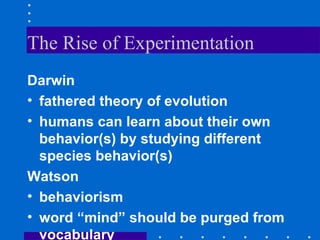 The Rise of Experimentation Darwin fathered theory of evolution humans can learn about their own behavior(s) by studying different species behavior(s) Watson behaviorism word “mind” should be purged from vocabulary 