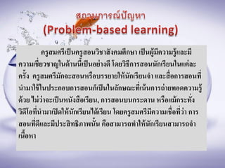ครูสมศรีเป็นครูสอนวิชาสังคมศึกษา เป็นผู้มีความรู้และมี
ความเชี่ยวชาญในด้านนี้เป็นอย่างดี โดยวิธีการสอนนักเรียนในแต่ละ
ครั้ง ครูสมศรีมักจะสอนหรือบรรยายให้นักเรียนจา และสื่อการสอนที่
นามาใช้ในประกอบการสอนก็เป็นในลักษณะที่เน้นการถ่ายทอดความรู้
ด้วย ไม่ว่าจะเป็นหนังสือเรียน, การสอนบนกระดาน หรือแม้กระทั่ง
วิดีโอที่นามาเปิดให้นักเรียนได้เรียน โดยครูสมศรีมีความเชื่อที่ว่า การ
สอนที่ดีและมีประสิทธิภาพนั้น คือสามารถทาให้นักเรียนสามารถจา
เนื้อหา
 