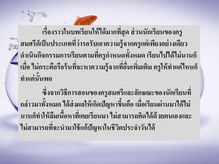 เรื่องราวในบทเรียนให้ได้มากที่สุด ส่วนนักเรียนของครู
สมศรีก็เป็นประเภทที่ว่ารอรับเอาความรู้จากครูแต่เพียงอย่างเดียว
ดาเนินกิจกรรมการเรียนตามที่ครูกาหนดทั้งหมด เรียนไปได้ไม่นานก็
เบื่อ ไม่กระตือรือร้นที่จะหาความรู้จากที่อื่นเพิ่มเติม ครูให้ทาแค่ไหนก็
ทาแค่นั้นพอ
ซึ่งจากวิธีการสอนของครูสมศรีและลักษณะของนักเรียนที่
กล่าวมาทั้งหมด ได้ส่งผลให้เกิดปัญหาขึ้นคือ เมื่อเรียนผ่านมาได้ไม่
นานก็ทาให้ลืมเนื้อหาที่เคยเรียนมา ไม่สามารถคิดได้ด้วยตนเองและ
ไม่สามารถที่จะนามาใช้แก้ปัญหาในชีวิตประจาวันได้
 