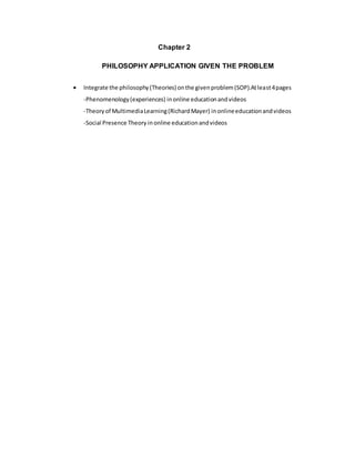 Chapter 2
PHILOSOPHY APPLICATION GIVEN THE PROBLEM
 Integrate the philosophy(Theories) onthe givenproblem(SOP).Atleast4pages
-Phenomenology(experiences) inonline educationandvideos
-Theoryof MultimediaLearning(RichardMayer) inonlineeducationandvideos
-Social Presence Theory inonline educationandvideos
 