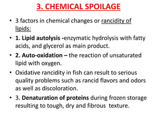 3. CHEMICAL SPOILAGE
• 3 factors in chemical changes or rancidity of
lipids:
• 1. Lipid autolysis -enzymatic hydrolysis with fatty
acids, and glycerol as main product.
• 2. Auto-oxidation – the reaction of unsaturated
lipid with oxygen.
• Oxidative rancidity in fish can result to serious
quality problems such as rancid flavors and odors
as well as discoloration.
• 3. Denaturation of proteins during frozen storage
resulting to tough, dry and fibrous texture.
 