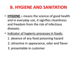 B. HYGIENE AND SANITATION
• HYGIENE – means the science of good health
and in everyday use, it signifies cleanliness
and freedom from the risk of infectious
diseases.
• Indicator of hygienic processes in foods:
1. absence of any food poisoning hazard
2. attractive in appearance, odor and flavor
3. presentable in customer
 