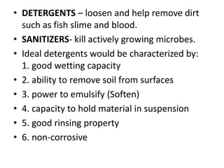 • DETERGENTS – loosen and help remove dirt
such as fish slime and blood.
• SANITIZERS- kill actively growing microbes.
• Ideal detergents would be characterized by:
1. good wetting capacity
• 2. ability to remove soil from surfaces
• 3. power to emulsify (Soften)
• 4. capacity to hold material in suspension
• 5. good rinsing property
• 6. non-corrosive
 