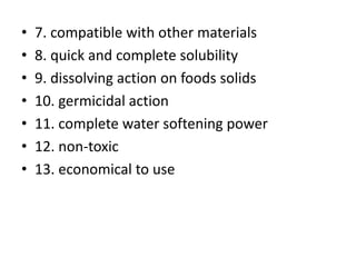 • 7. compatible with other materials
• 8. quick and complete solubility
• 9. dissolving action on foods solids
• 10. germicidal action
• 11. complete water softening power
• 12. non-toxic
• 13. economical to use
 