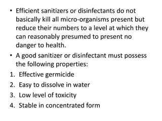• Efficient sanitizers or disinfectants do not
basically kill all micro-organisms present but
reduce their numbers to a level at which they
can reasonably presumed to present no
danger to health.
• A good sanitizer or disinfectant must possess
the following properties:
1. Effective germicide
2. Easy to dissolve in water
3. Low level of toxicity
4. Stable in concentrated form
 