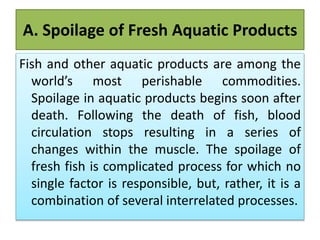 A. Spoilage of Fresh Aquatic Products
Fish and other aquatic products are among the
world’s most perishable commodities.
Spoilage in aquatic products begins soon after
death. Following the death of fish, blood
circulation stops resulting in a series of
changes within the muscle. The spoilage of
fresh fish is complicated process for which no
single factor is responsible, but, rather, it is a
combination of several interrelated processes.
 