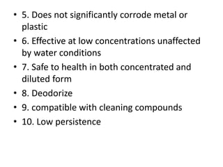 • 5. Does not significantly corrode metal or
plastic
• 6. Effective at low concentrations unaffected
by water conditions
• 7. Safe to health in both concentrated and
diluted form
• 8. Deodorize
• 9. compatible with cleaning compounds
• 10. Low persistence
 