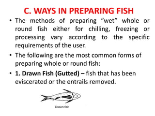 C. WAYS IN PREPARING FISH
• The methods of preparing “wet” whole or
round fish either for chilling, freezing or
processing vary according to the specific
requirements of the user.
• The following are the most common forms of
preparing whole or round fish:
• 1. Drawn Fish (Gutted) – fish that has been
eviscerated or the entrails removed.
 