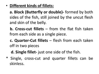 • Different kinds of fillets:
a. Block (Butterfly or double)- formed by both
sides of the fish, still joined by the uncut flesh
and skin of the belly.
b. Cross-cut fillets – from the flat fish taken
from each side as a single piece.
c. Quarter-Cut fillets – flesh from each taken
off in two pieces
d. Single fillet- just one side of the fish.
* Single, cross-cut and quarter fillets can be
skinless.
 