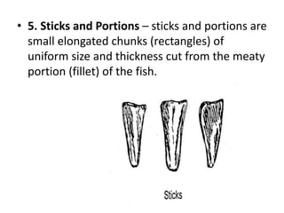 • 5. Sticks and Portions – sticks and portions are
small elongated chunks (rectangles) of
uniform size and thickness cut from the meaty
portion (fillet) of the fish.
 