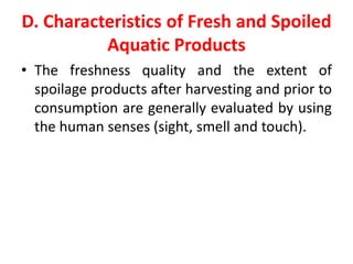 D. Characteristics of Fresh and Spoiled
Aquatic Products
• The freshness quality and the extent of
spoilage products after harvesting and prior to
consumption are generally evaluated by using
the human senses (sight, smell and touch).
 