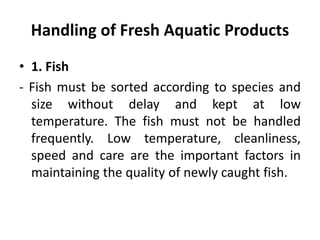 Handling of Fresh Aquatic Products
• 1. Fish
- Fish must be sorted according to species and
size without delay and kept at low
temperature. The fish must not be handled
frequently. Low temperature, cleanliness,
speed and care are the important factors in
maintaining the quality of newly caught fish.
 